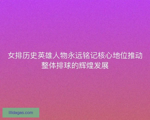 女排历史英雄人物永远铭记核心地位推动整体排球的辉煌发展