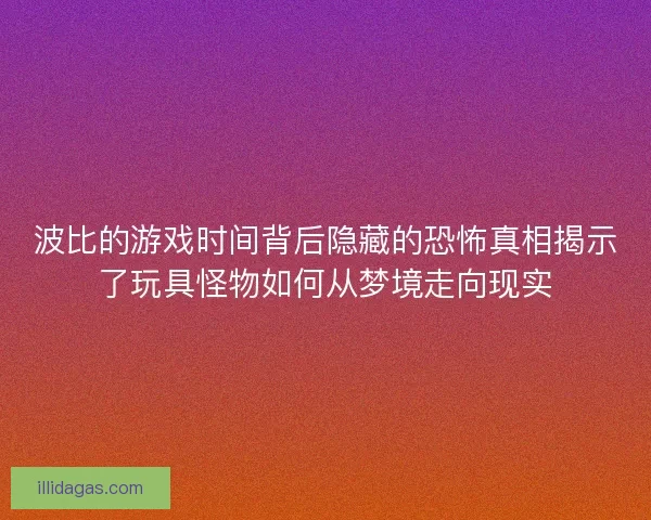 波比的游戏时间背后隐藏的恐怖真相揭示了玩具怪物如何从梦境走向现实