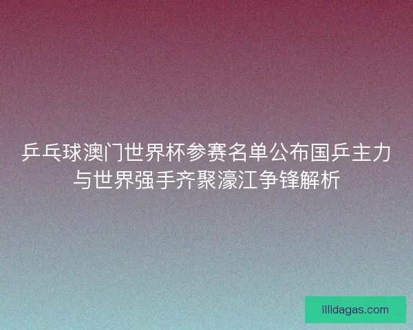 乒乓球澳门世界杯参赛名单公布国乒主力与世界强手齐聚濠江争锋解析