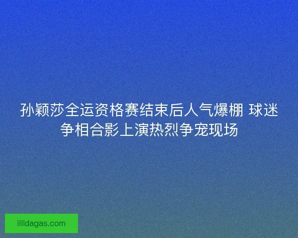 孙颖莎全运资格赛结束后人气爆棚 球迷争相合影上演热烈争宠现场