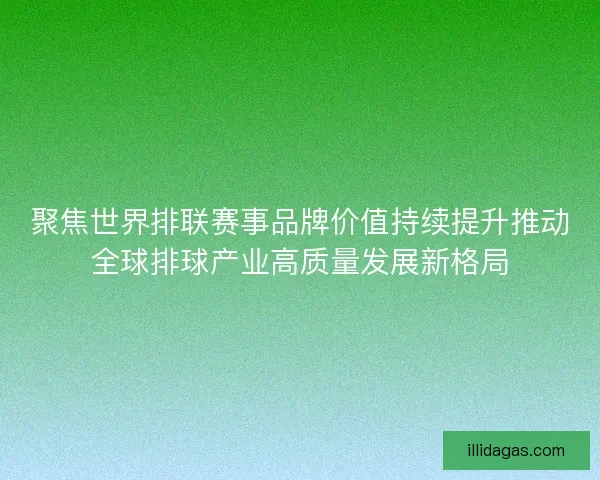 聚焦世界排联赛事品牌价值持续提升推动全球排球产业高质量发展新格局